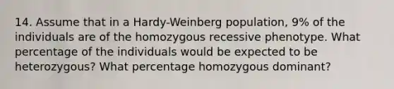 14. Assume that in a Hardy-Weinberg population, 9% of the individuals are of the homozygous recessive phenotype. What percentage of the individuals would be expected to be heterozygous? What percentage homozygous dominant?