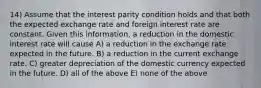 14) Assume that the interest parity condition holds and that both the expected exchange rate and foreign interest rate are constant. Given this information, a reduction in the domestic interest rate will cause A) a reduction in the exchange rate expected in the future. B) a reduction in the current exchange rate. C) greater depreciation of the domestic currency expected in the future. D) all of the above E) none of the above