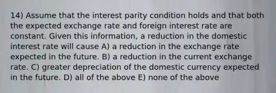 14) Assume that the interest parity condition holds and that both the expected exchange rate and foreign interest rate are constant. Given this information, a reduction in the domestic interest rate will cause A) a reduction in the exchange rate expected in the future. B) a reduction in the current exchange rate. C) greater depreciation of the domestic currency expected in the future. D) all of the above E) none of the above