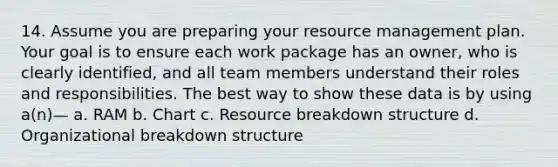 14. Assume you are preparing your resource management plan. Your goal is to ensure each work package has an owner, who is clearly identified, and all team members understand their roles and responsibilities. The best way to show these data is by using a(n)— a. RAM b. Chart c. Resource breakdown structure d. Organizational breakdown structure