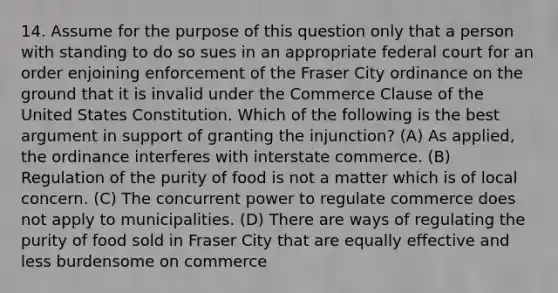 14. Assume for the purpose of this question only that a person with standing to do so sues in an appropriate federal court for an order enjoining enforcement of the Fraser City ordinance on the ground that it is invalid under the Commerce Clause of the United States Constitution. Which of the following is the best argument in support of granting the injunction? (A) As applied, the ordinance interferes with interstate commerce. (B) Regulation of the purity of food is not a matter which is of local concern. (C) The concurrent power to regulate commerce does not apply to municipalities. (D) There are ways of regulating the purity of food sold in Fraser City that are equally effective and less burdensome on commerce