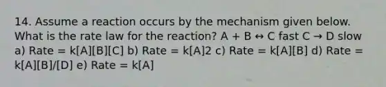 14. Assume a reaction occurs by the mechanism given below. What is the rate law for the reaction? A + B ↔ C fast C → D slow a) Rate = k[A][B][C] b) Rate = k[A]2 c) Rate = k[A][B] d) Rate = k[A][B]/[D] e) Rate = k[A]