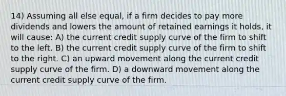 14) Assuming all else equal, if a firm decides to pay more dividends and lowers the amount of retained earnings it holds, it will cause: A) the current credit supply curve of the firm to shift to the left. B) the current credit supply curve of the firm to shift to the right. C) an upward movement along the current credit supply curve of the firm. D) a downward movement along the current credit supply curve of the firm.