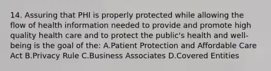 14. Assuring that PHI is properly protected while allowing the flow of health information needed to provide and promote high quality health care and to protect the public's health and well-being is the goal of the: A.Patient Protection and Affordable Care Act B.Privacy Rule C.Business Associates D.Covered Entities