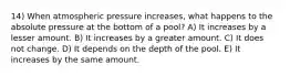 14) When atmospheric pressure increases, what happens to the absolute pressure at the bottom of a pool? A) It increases by a lesser amount. B) It increases by a greater amount. C) It does not change. D) It depends on the depth of the pool. E) It increases by the same amount.