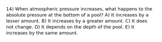 14) When atmospheric pressure increases, what happens to the absolute pressure at the bottom of a pool? A) It increases by a lesser amount. B) It increases by a greater amount. C) It does not change. D) It depends on the depth of the pool. E) It increases by the same amount.