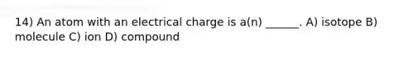 14) An atom with an electrical charge is a(n) ______. A) isotope B) molecule C) ion D) compound