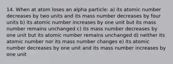 14. When at atom loses an alpha particle: a) its atomic number decreases by two units and its mass number decreases by four units b) its atomic number increases by one unit but its mass number remains unchanged c) its mass number decreases by one unit but its atomic number remains unchanged d) neither its atomic number nor its mass number changes e) its atomic number decreases by one unit and its mass number increases by one unit