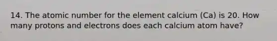 14. The atomic number for the element calcium (Ca) is 20. How many protons and electrons does each calcium atom have?