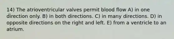 14) The atrioventricular valves permit blood flow A) in one direction only. B) in both directions. C) in many directions. D) in opposite directions on the right and left. E) from a ventricle to an atrium.