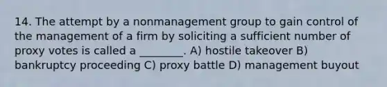 14. The attempt by a nonmanagement group to gain control of the management of a firm by soliciting a sufficient number of proxy votes is called a ________. A) hostile takeover B) bankruptcy proceeding C) proxy battle D) management buyout