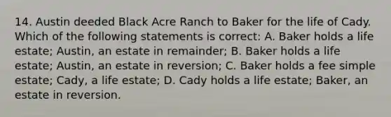 14. Austin deeded Black Acre Ranch to Baker for the life of Cady. Which of the following statements is correct: A. Baker holds a life estate; Austin, an estate in remainder; B. Baker holds a life estate; Austin, an estate in reversion; C. Baker holds a fee simple estate; Cady, a life estate; D. Cady holds a life estate; Baker, an estate in reversion.