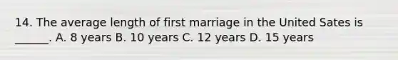 14. The average length of first marriage in the United Sates is ______. A. 8 years B. 10 years C. 12 years D. 15 years