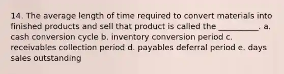 14. The average length of time required to convert materials into finished products and sell that product is called the __________. a. cash conversion cycle b. inventory conversion period c. receivables collection period d. payables deferral period e. days sales outstanding