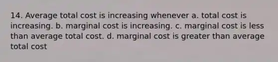 14. Average total cost is increasing whenever a. total cost is increasing. b. marginal cost is increasing. c. marginal cost is less than average total cost. d. marginal cost is greater than average total cost