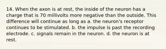 14. When the axon is at rest, the inside of the neuron has a charge that is 70 millivolts more negative than the outside. This difference will continue as long as a. the neuron's receptor continues to be stimulated. b. the impulse is past the recording electrode. c. signals remain in the neuron. d. the neuron is at rest.