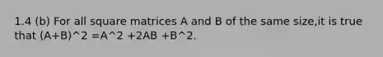 1.4 (b) For all square matrices A and B of the same size,it is true that (A+B)^2 =A^2 +2AB +B^2.