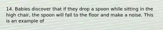 14. Babies discover that if they drop a spoon while sitting in the high chair, the spoon will fall to the floor and make a noise. This is an example of