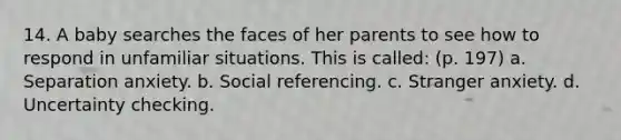 14. A baby searches the faces of her parents to see how to respond in unfamiliar situations. This is called: (p. 197) a. Separation anxiety. b. Social referencing. c. Stranger anxiety. d. Uncertainty checking.