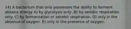 14) A bacterium that only possesses the ability to ferment obtains energy A) by glycolysis only .B) by aerobic respiration only. C) by fermentation or aerobic respiration. D) only in the absence of oxygen. E) only in the presence of oxygen.