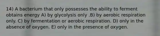 14) A bacterium that only possesses the ability to ferment obtains energy A) by glycolysis only .B) by aerobic respiration only. C) by fermentation or aerobic respiration. D) only in the absence of oxygen. E) only in the presence of oxygen.