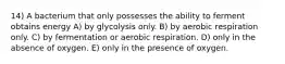 14) A bacterium that only possesses the ability to ferment obtains energy A) by glycolysis only. B) by aerobic respiration only. C) by fermentation or aerobic respiration. D) only in the absence of oxygen. E) only in the presence of oxygen.