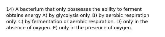 14) A bacterium that only possesses the ability to ferment obtains energy A) by glycolysis only. B) by aerobic respiration only. C) by fermentation or aerobic respiration. D) only in the absence of oxygen. E) only in the presence of oxygen.