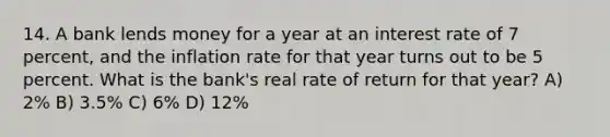 14. A bank lends money for a year at an interest rate of 7 percent, and the inflation rate for that year turns out to be 5 percent. What is the bank's real rate of return for that year? A) 2% B) 3.5% C) 6% D) 12%