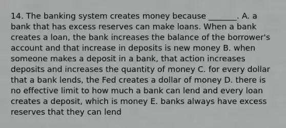 14. The banking system creates money because​ _______. A. a bank that has excess reserves can make loans. When a bank creates a​ loan, the bank increases the balance of the​ borrower's account and that increase in deposits is new money B. when someone makes a deposit in a​ bank, that action increases deposits and increases the quantity of money C. for every dollar that a bank​ lends, the Fed creates a dollar of money D. there is no effective limit to how much a bank can lend and every loan creates a​ deposit, which is money E. banks always have excess reserves that they can lend