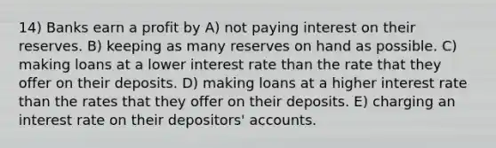 14) Banks earn a profit by A) not paying interest on their reserves. B) keeping as many reserves on hand as possible. C) making loans at a lower interest rate than the rate that they offer on their deposits. D) making loans at a higher interest rate than the rates that they offer on their deposits. E) charging an interest rate on their depositors' accounts.