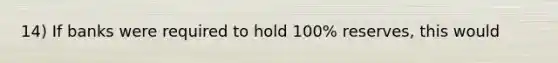 14) If banks were required to hold 100% reserves, this would