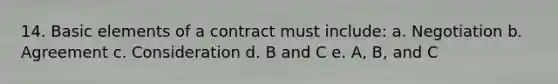 14. Basic elements of a contract must include: a. Negotiation b. Agreement c. Consideration d. B and C e. A, B, and C