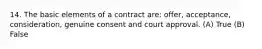 14. The basic elements of a contract are: offer, acceptance, consideration, genuine consent and court approval. (A) True (B) False