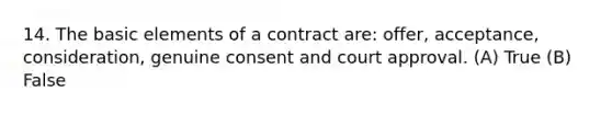 14. The basic elements of a contract are: offer, acceptance, consideration, genuine consent and court approval. (A) True (B) False