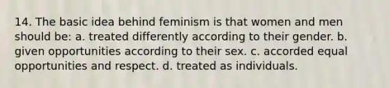 14. The basic idea behind feminism is that women and men should be: a. treated differently according to their gender. b. given opportunities according to their sex. c. accorded equal opportunities and respect. d. treated as individuals.