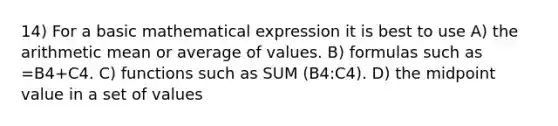 14) For a basic mathematical expression it is best to use A) the arithmetic mean or average of values. B) formulas such as =B4+C4. C) functions such as SUM (B4:C4). D) the midpoint value in a set of values