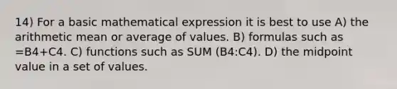 14) For a basic mathematical expression it is best to use A) the arithmetic mean or average of values. B) formulas such as =B4+C4. C) functions such as SUM (B4:C4). D) the midpoint value in a set of values.