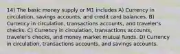 14) The basic money supply or M1 includes A) Currency in circulation, savings accounts, and credit card balances. B) Currency in circulation, transactions accounts, and traveler's checks. C) Currency in circulation, transactions accounts, traveler's checks, and money market mutual funds. D) Currency in circulation, transactions accounts, and savings accounts.