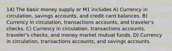 14) The basic money supply or M1 includes A) Currency in circulation, savings accounts, and credit card balances. B) Currency in circulation, transactions accounts, and traveler's checks. C) Currency in circulation, transactions accounts, traveler's checks, and money market mutual funds. D) Currency in circulation, transactions accounts, and savings accounts.