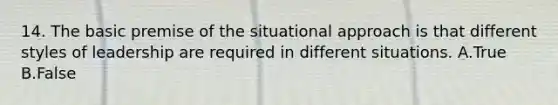 14. The basic premise of the situational approach is that different styles of leadership are required in different situations. A.True B.False