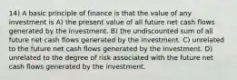 14) A basic principle of finance is that the value of any investment is A) the present value of all future net cash flows generated by the investment. B) the undiscounted sum of all future net cash flows generated by the investment. C) unrelated to the future net cash flows generated by the investment. D) unrelated to the degree of risk associated with the future net cash flows generated by the investment.