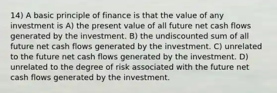 14) A basic principle of finance is that the value of any investment is A) the present value of all future net cash flows generated by the investment. B) the undiscounted sum of all future net cash flows generated by the investment. C) unrelated to the future net cash flows generated by the investment. D) unrelated to the degree of risk associated with the future net cash flows generated by the investment.