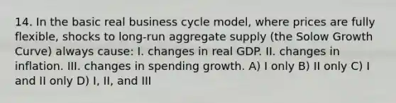 14. In the basic real business cycle model, where prices are fully flexible, shocks to long-run aggregate supply (the Solow Growth Curve) always cause: I. changes in real GDP. II. changes in inflation. III. changes in spending growth. A) I only B) II only C) I and II only D) I, II, and III