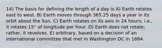 14) The basis for defining the length of a day is A) Earth rotates east to west. B) Earth moves through 365.25 days a year in its orbit about the Sun. C) Earth rotates on its axis in 24 hours; i.e., it rotates 15° of longitude per hour. D) Earth does not rotate; rather, it revolves. E) arbitrary, based on a decision of an international committee that met in Washington DC in 1884.