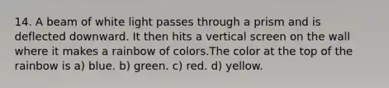 14. A beam of white light passes through a prism and is deflected downward. It then hits a vertical screen on the wall where it makes a rainbow of colors.The color at the top of the rainbow is a) blue. b) green. c) red. d) yellow.