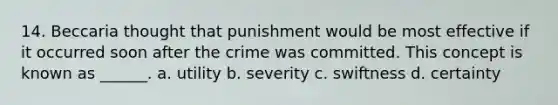 14. Beccaria thought that punishment would be most effective if it occurred soon after the crime was committed. This concept is known as ______. a. utility b. severity c. swiftness d. certainty