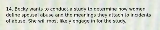 14. Becky wants to conduct a study to determine how women define spousal abuse and the meanings they attach to incidents of abuse. She will most likely engage in for the study.