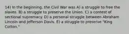 14) In the beginning, the Civil War was A) a struggle to free the slaves. B) a struggle to preserve the Union. C) a contest of sectional supremacy. D) a personal struggle between Abraham Lincoln and Jefferson Davis. E) a struggle to preserve "King Cotton."