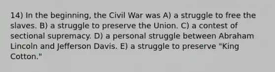 14) In the beginning, the Civil War was A) a struggle to free the slaves. B) a struggle to preserve the Union. C) a contest of sectional supremacy. D) a personal struggle between Abraham Lincoln and Jefferson Davis. E) a struggle to preserve "King Cotton."