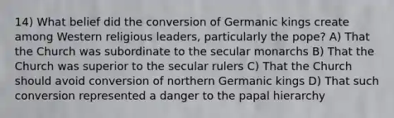 14) What belief did the conversion of Germanic kings create among Western religious leaders, particularly the pope? A) That the Church was subordinate to the secular monarchs B) That the Church was superior to the secular rulers C) That the Church should avoid conversion of northern Germanic kings D) That such conversion represented a danger to the papal hierarchy